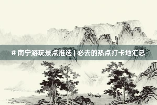 # 南宁游玩景点推选 | 必去的热点打卡地汇总